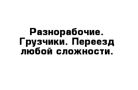 Разнорабочие. Грузчики. Переезд любой сложности.